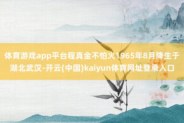 体育游戏app平台程真金不怕火1965年8月降生于湖北武汉-开云(中国)kaiyun体育网址登录入口