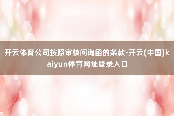 开云体育公司按照审核问询函的条款-开云(中国)kaiyun体育网址登录入口