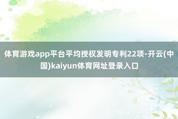 体育游戏app平台平均授权发明专利22项-开云(中国)kaiyun体育网址登录入口