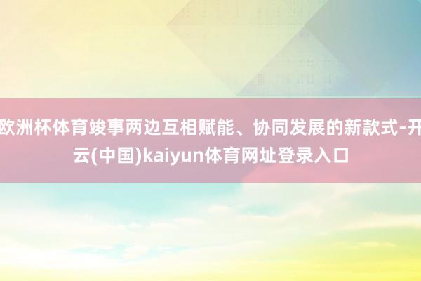 欧洲杯体育竣事两边互相赋能、协同发展的新款式-开云(中国)kaiyun体育网址登录入口