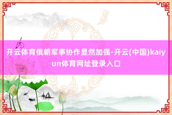 开云体育俄朝军事协作显然加强-开云(中国)kaiyun体育网址登录入口
