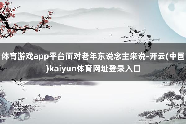 体育游戏app平台而对老年东说念主来说-开云(中国)kaiyun体育网址登录入口
