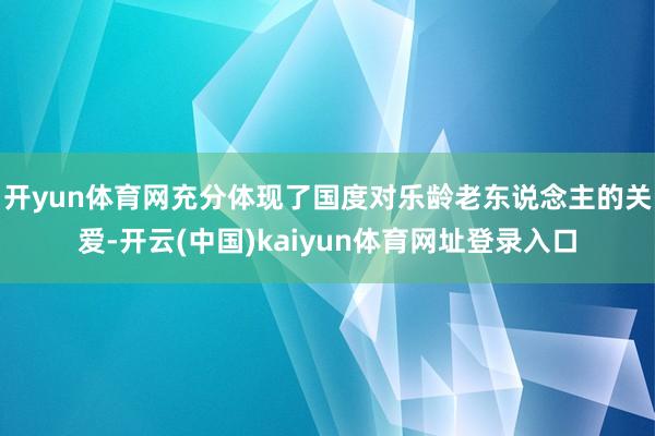 开yun体育网充分体现了国度对乐龄老东说念主的关爱-开云(中国)kaiyun体育网址登录入口