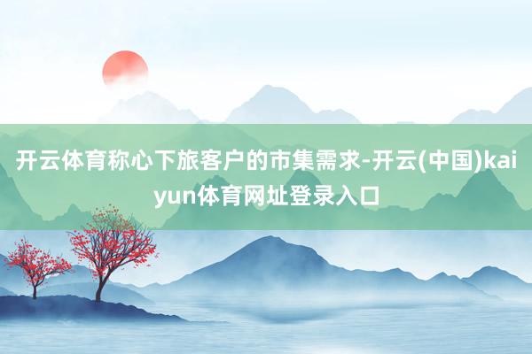 开云体育称心下旅客户的市集需求-开云(中国)kaiyun体育网址登录入口