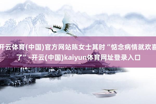 开云体育(中国)官方网站陈女士其时“惦念病情就欢喜了”-开云(中国)kaiyun体育网址登录入口