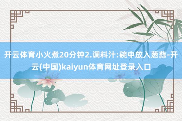 开云体育小火煮20分钟2.调料汁:碗中放入葱蒜-开云(中国)kaiyun体育网址登录入口