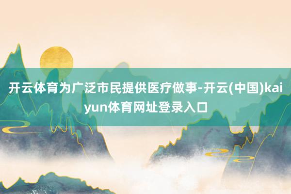 开云体育为广泛市民提供医疗做事-开云(中国)kaiyun体育网址登录入口