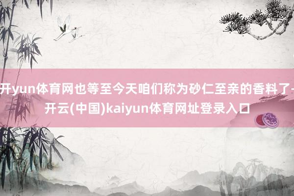 开yun体育网也等至今天咱们称为砂仁至亲的香料了-开云(中国)kaiyun体育网址登录入口