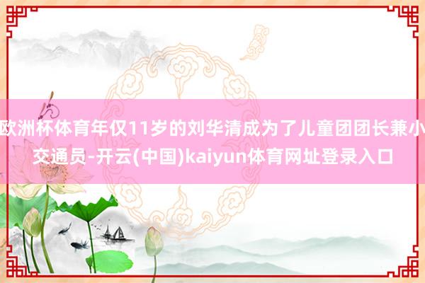 欧洲杯体育年仅11岁的刘华清成为了儿童团团长兼小交通员-开云(中国)kaiyun体育网址登录入口