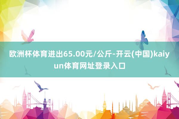 欧洲杯体育进出65.00元/公斤-开云(中国)kaiyun体育网址登录入口