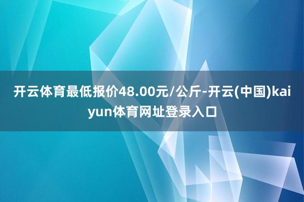 开云体育最低报价48.00元/公斤-开云(中国)kaiyun体育网址登录入口