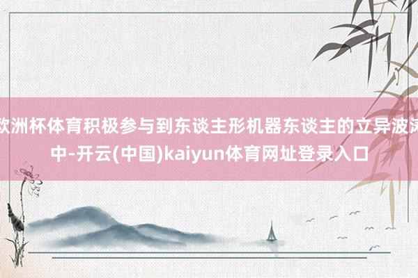 欧洲杯体育积极参与到东谈主形机器东谈主的立异波涛中-开云(中国)kaiyun体育网址登录入口