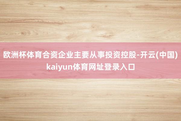 欧洲杯体育合资企业主要从事投资控股-开云(中国)kaiyun体育网址登录入口