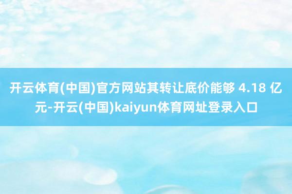 开云体育(中国)官方网站其转让底价能够 4.18 亿元-开云(中国)kaiyun体育网址登录入口