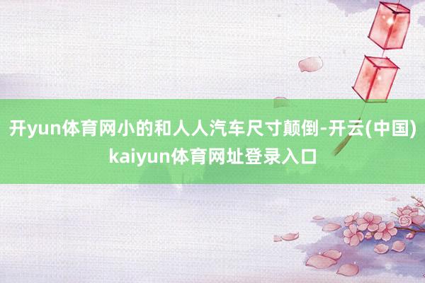 开yun体育网小的和人人汽车尺寸颠倒-开云(中国)kaiyun体育网址登录入口