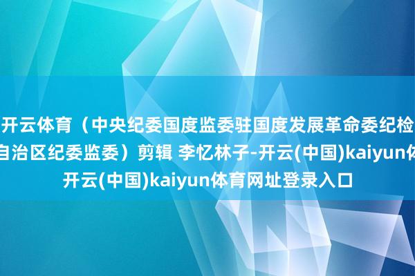 开云体育（中央纪委国度监委驻国度发展革命委纪检监察组、内蒙古自治区纪委监委）剪辑 李忆林子-开云(中国)kaiyun体育网址登录入口