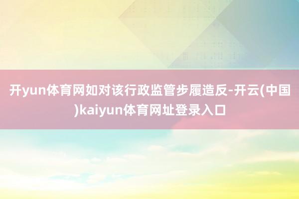 开yun体育网　　如对该行政监管步履造反-开云(中国)kaiyun体育网址登录入口