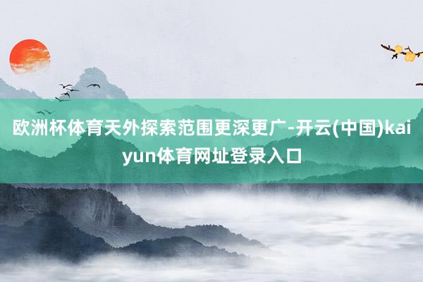 欧洲杯体育天外探索范围更深更广-开云(中国)kaiyun体育网址登录入口