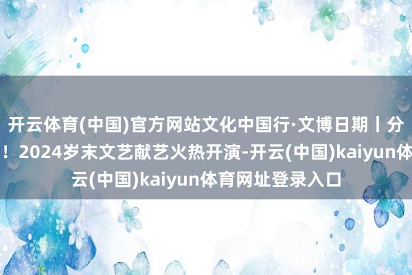 开云体育(中国)官方网站文化中国行·文博日期丨分量级演员已就位！2024岁末文艺献艺火热开演-开云(中国)kaiyun体育网址登录入口