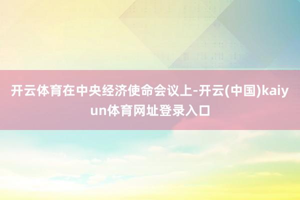 开云体育在中央经济使命会议上-开云(中国)kaiyun体育网址登录入口