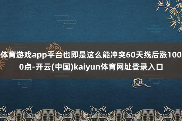 体育游戏app平台也即是这么能冲突60天线后涨1000点-开云(中国)kaiyun体育网址登录入口