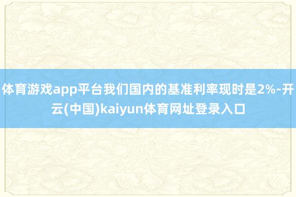 体育游戏app平台我们国内的基准利率现时是2%-开云(中国)kaiyun体育网址登录入口
