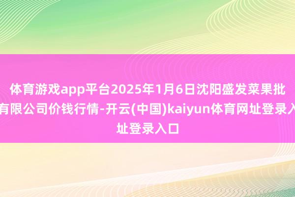 体育游戏app平台2025年1月6日沈阳盛发菜果批发有限公司价钱行情-开云(中国)kaiyun体育网址登录入口