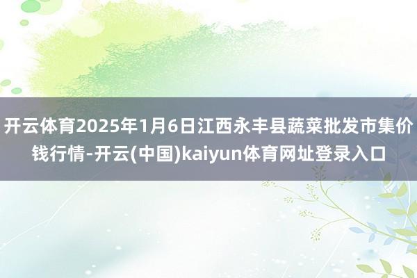 开云体育2025年1月6日江西永丰县蔬菜批发市集价钱行情-开云(中国)kaiyun体育网址登录入口