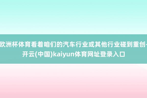 欧洲杯体育看着咱们的汽车行业或其他行业碰到重创-开云(中国)kaiyun体育网址登录入口