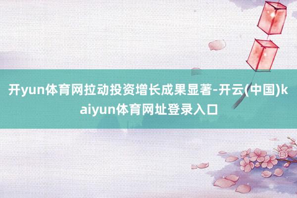 开yun体育网拉动投资增长成果显著-开云(中国)kaiyun体育网址登录入口