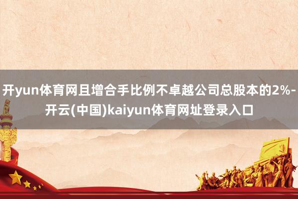 开yun体育网且增合手比例不卓越公司总股本的2%-开云(中国)kaiyun体育网址登录入口