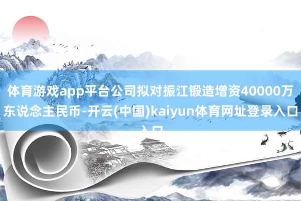 体育游戏app平台公司拟对振江锻造增资40000万东说念主民币-开云(中国)kaiyun体育网址登录入口