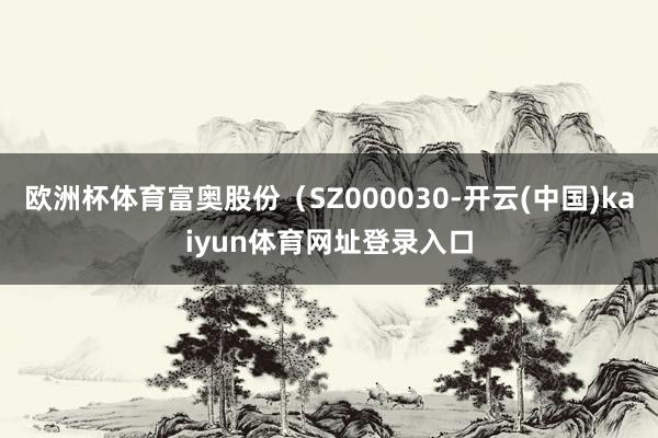 欧洲杯体育富奥股份（SZ000030-开云(中国)kaiyun体育网址登录入口