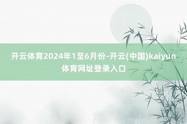 开云体育2024年1至6月份-开云(中国)kaiyun体育网址登录入口