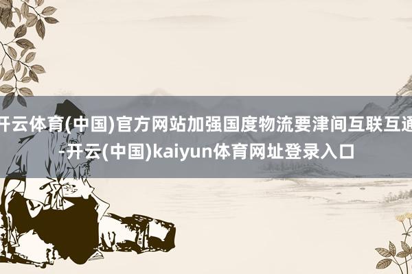 开云体育(中国)官方网站加强国度物流要津间互联互通-开云(中国)kaiyun体育网址登录入口