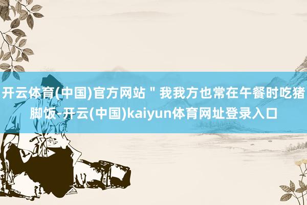 开云体育(中国)官方网站＂我我方也常在午餐时吃猪脚饭-开云(中国)kaiyun体育网址登录入口