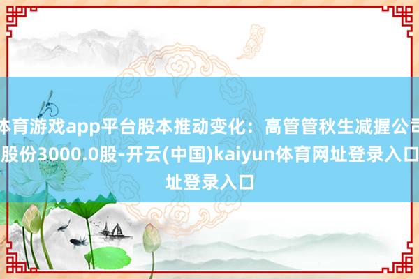 体育游戏app平台股本推动变化：高管管秋生减握公司股份3000.0股-开云(中国)kaiyun体育网址登录入口