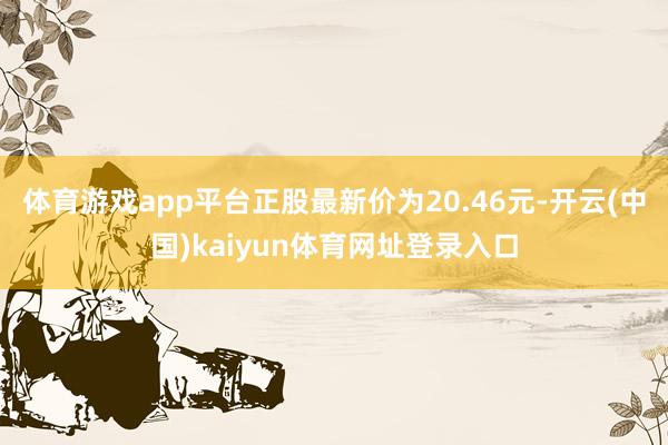 体育游戏app平台正股最新价为20.46元-开云(中国)kaiyun体育网址登录入口