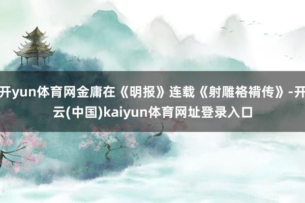 开yun体育网金庸在《明报》连载《射雕袼褙传》-开云(中国)kaiyun体育网址登录入口