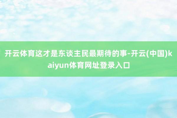 开云体育这才是东谈主民最期待的事-开云(中国)kaiyun体育网址登录入口