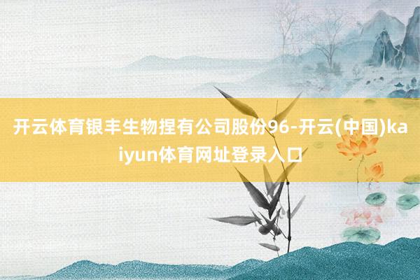 开云体育银丰生物捏有公司股份96-开云(中国)kaiyun体育网址登录入口