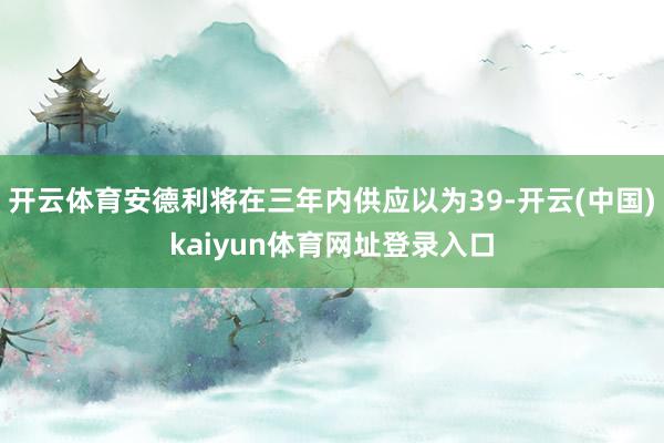 开云体育安德利将在三年内供应以为39-开云(中国)kaiyun体育网址登录入口