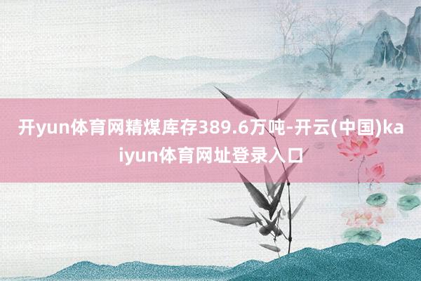 开yun体育网精煤库存389.6万吨-开云(中国)kaiyun体育网址登录入口