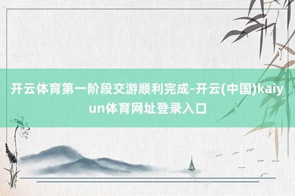 开云体育第一阶段交游顺利完成-开云(中国)kaiyun体育网址登录入口