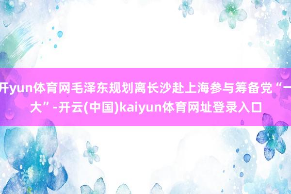 开yun体育网毛泽东规划离长沙赴上海参与筹备党“一大”-开云(中国)kaiyun体育网址登录入口