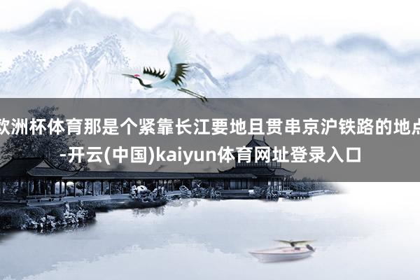 欧洲杯体育那是个紧靠长江要地且贯串京沪铁路的地点-开云(中国)kaiyun体育网址登录入口