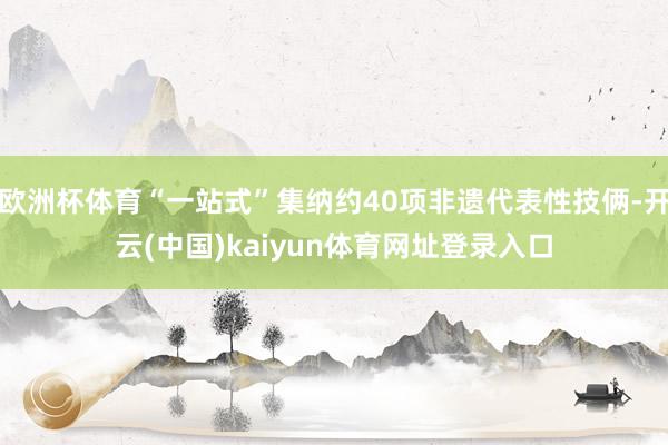 欧洲杯体育“一站式”集纳约40项非遗代表性技俩-开云(中国)kaiyun体育网址登录入口