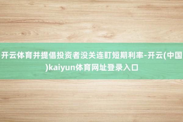 开云体育并提倡投资者没关连盯短期利率-开云(中国)kaiyun体育网址登录入口