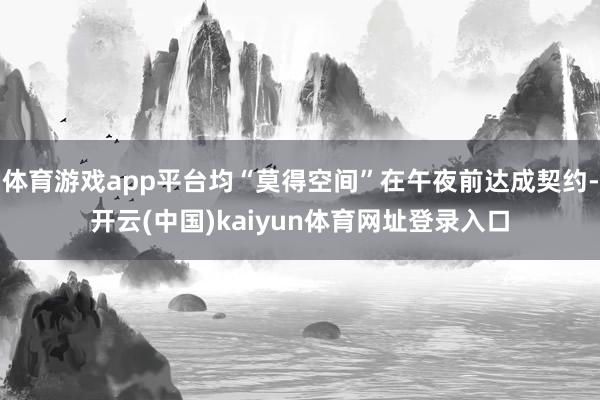 体育游戏app平台均“莫得空间”在午夜前达成契约-开云(中国)kaiyun体育网址登录入口