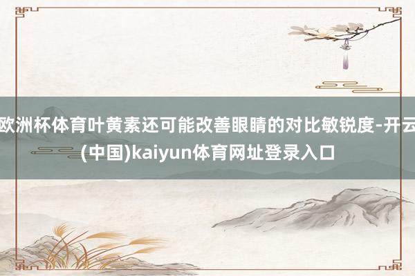 欧洲杯体育叶黄素还可能改善眼睛的对比敏锐度-开云(中国)kaiyun体育网址登录入口